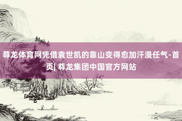 尊龙体育网凭借袁世凯的靠山变得愈加汗漫任气-首页| 尊龙集团中国官方网站