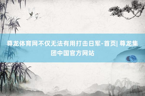 尊龙体育网不仅无法有用打击日军-首页| 尊龙集团中国官方网站
