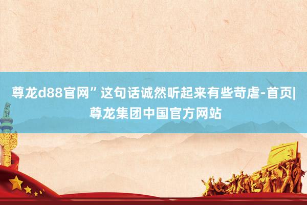尊龙d88官网”这句话诚然听起来有些苛虐-首页| 尊龙集团中国官方网站