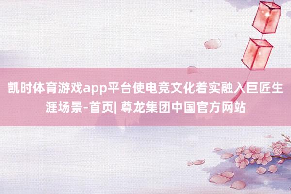 凯时体育游戏app平台使电竞文化着实融入巨匠生涯场景-首页| 尊龙集团中国官方网站
