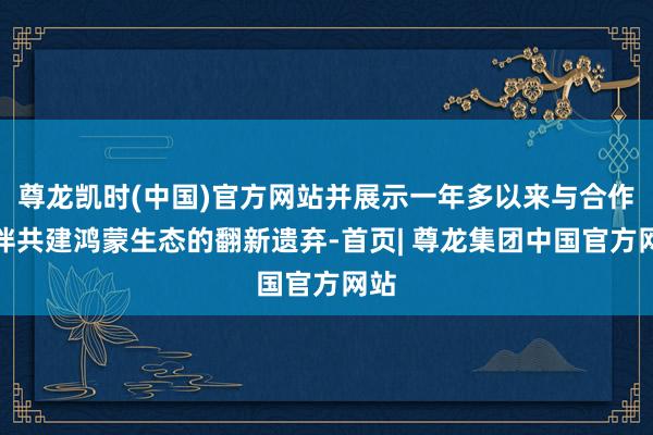 尊龙凯时(中国)官方网站并展示一年多以来与合作伙伴共建鸿蒙生态的翻新遗弃-首页| 尊龙集团中国官方网站