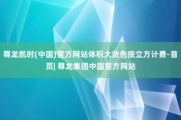 尊龙凯时(中国)官方网站体积大货色按立方计费-首页| 尊龙集团中国官方网站
