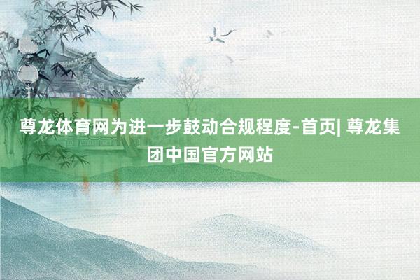 尊龙体育网为进一步鼓动合规程度-首页| 尊龙集团中国官方网站