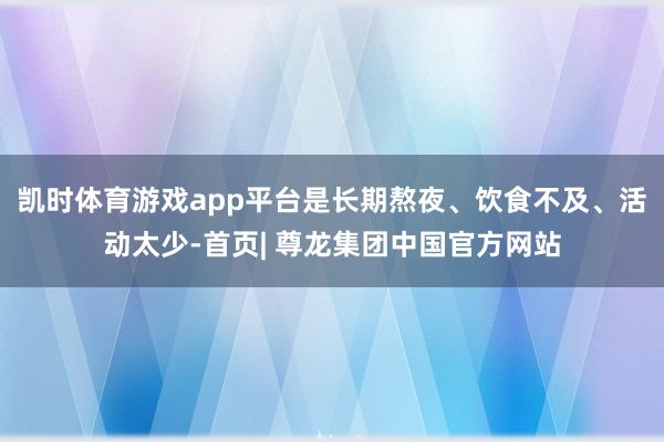 凯时体育游戏app平台是长期熬夜、饮食不及、活动太少-首页| 尊龙集团中国官方网站