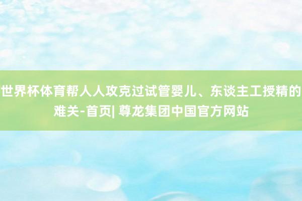 世界杯体育帮人人攻克过试管婴儿、东谈主工授精的难关-首页| 尊龙集团中国官方网站