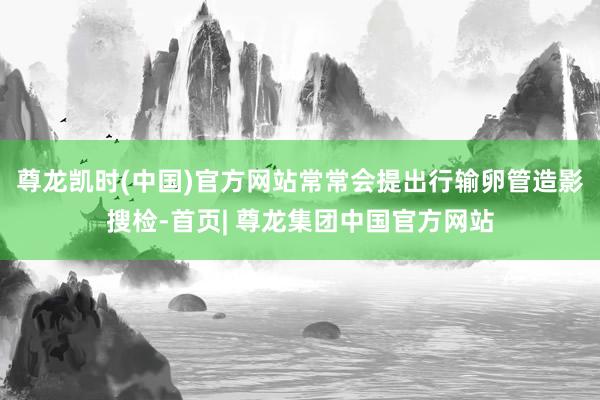 尊龙凯时(中国)官方网站常常会提出行输卵管造影搜检-首页| 尊龙集团中国官方网站