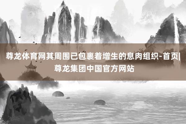 尊龙体育网其周围已包裹着增生的息肉组织-首页| 尊龙集团中国官方网站