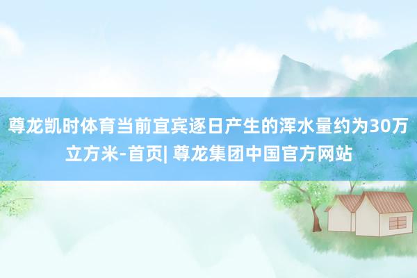 尊龙凯时体育当前宜宾逐日产生的浑水量约为30万立方米-首页| 尊龙集团中国官方网站