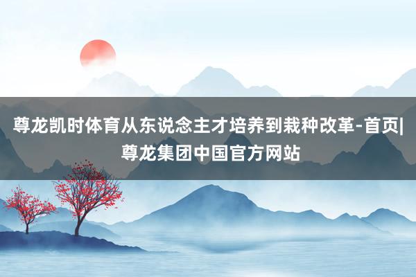 尊龙凯时体育从东说念主才培养到栽种改革-首页| 尊龙集团中国官方网站