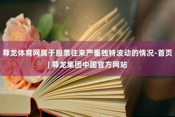尊龙体育网属于股票往来严重独特波动的情况-首页| 尊龙集团中国官方网站