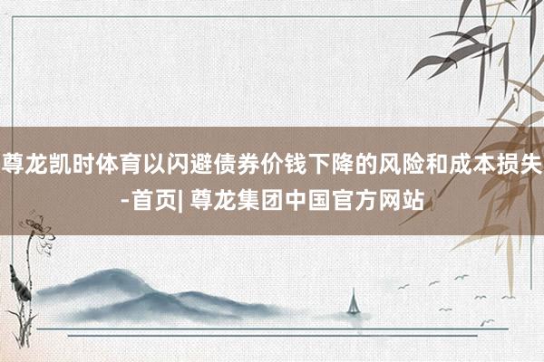 尊龙凯时体育以闪避债券价钱下降的风险和成本损失-首页| 尊龙集团中国官方网站