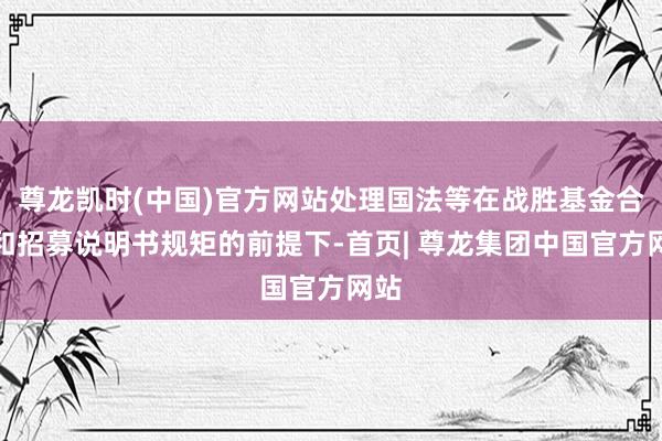 尊龙凯时(中国)官方网站处理国法等在战胜基金合同和招募说明书规矩的前提下-首页| 尊龙集团中国官方网站