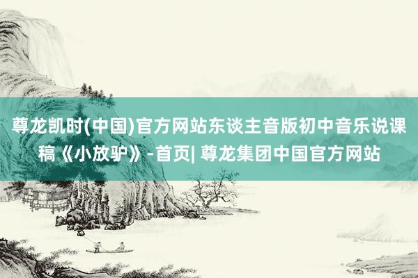 尊龙凯时(中国)官方网站东谈主音版初中音乐说课稿《小放驴》-首页| 尊龙集团中国官方网站
