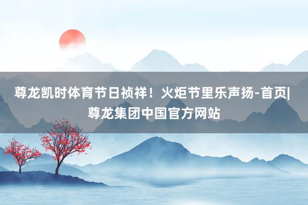 尊龙凯时体育节日祯祥！火炬节里乐声扬-首页| 尊龙集团中国官方网站