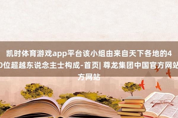 凯时体育游戏app平台该小组由来自天下各地的40位超越东说念主士构成-首页| 尊龙集团中国官方网站