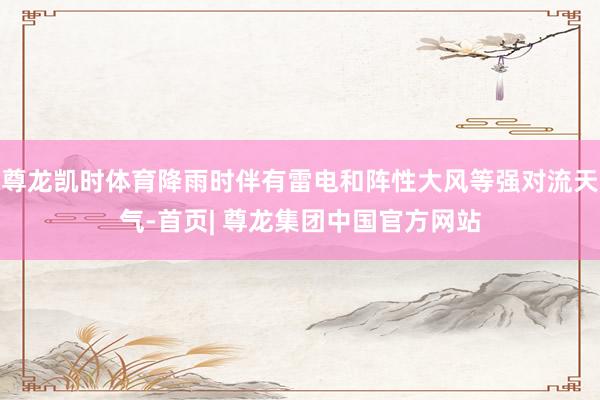 尊龙凯时体育降雨时伴有雷电和阵性大风等强对流天气-首页| 尊龙集团中国官方网站