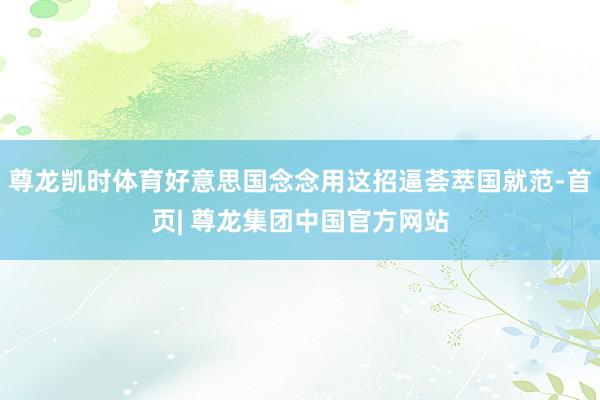 尊龙凯时体育好意思国念念用这招逼荟萃国就范-首页| 尊龙集团中国官方网站