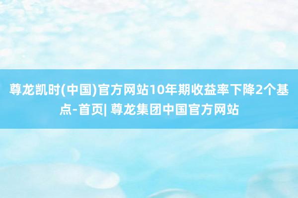 尊龙凯时(中国)官方网站10年期收益率下降2个基点-首页| 尊龙集团中国官方网站