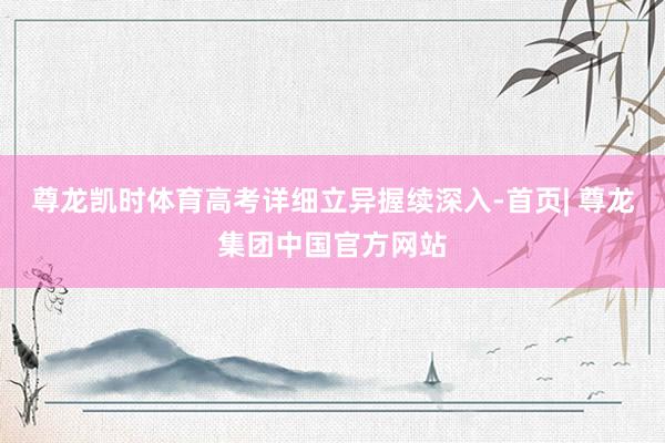 尊龙凯时体育高考详细立异握续深入-首页| 尊龙集团中国官方网站