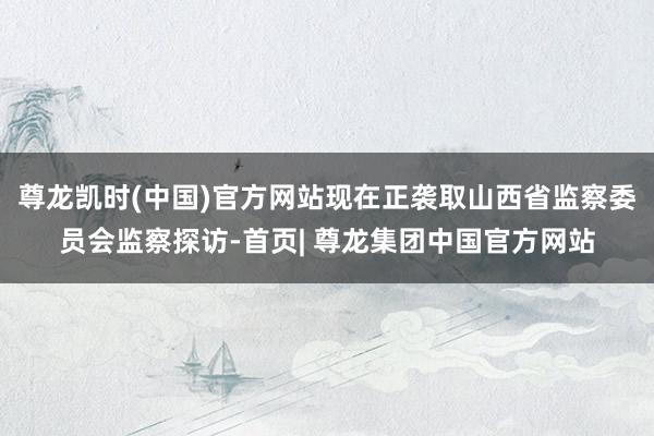 尊龙凯时(中国)官方网站现在正袭取山西省监察委员会监察探访-首页| 尊龙集团中国官方网站