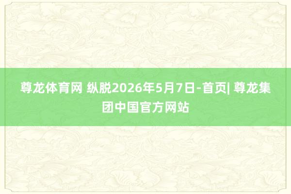 尊龙体育网 　　纵脱2026年5月7日-首页| 尊龙集团中国官方网站