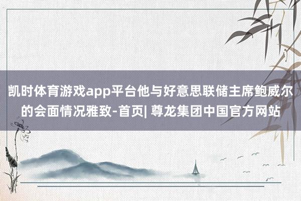 凯时体育游戏app平台他与好意思联储主席鲍威尔的会面情况雅致-首页| 尊龙集团中国官方网站