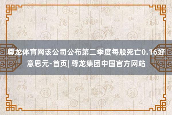 尊龙体育网　　该公司公布第二季度每股死亡0.16好意思元-首页| 尊龙集团中国官方网站