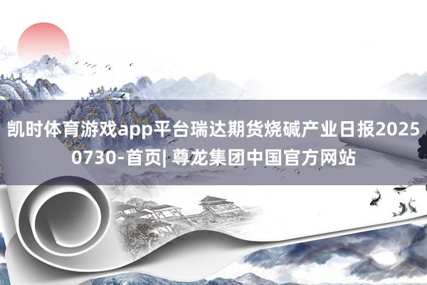 凯时体育游戏app平台瑞达期货烧碱产业日报20250730-首页| 尊龙集团中国官方网站