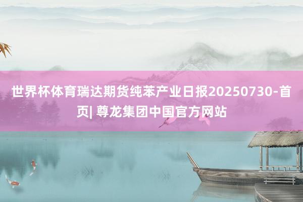 世界杯体育瑞达期货纯苯产业日报20250730-首页| 尊龙集团中国官方网站
