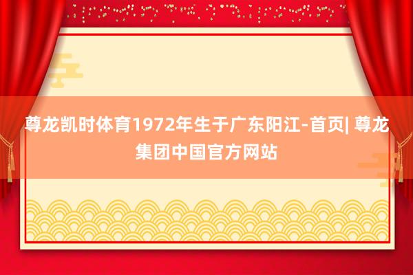 尊龙凯时体育1972年生于广东阳江-首页| 尊龙集团中国官方网站