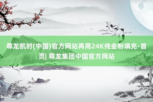 尊龙凯时(中国)官方网站再用24K纯金粉填充-首页| 尊龙集团中国官方网站
