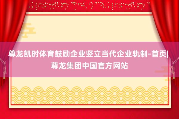 尊龙凯时体育鼓励企业竖立当代企业轨制-首页| 尊龙集团中国官方网站