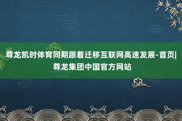 尊龙凯时体育同期跟着迁移互联网高速发展-首页| 尊龙集团中国官方网站