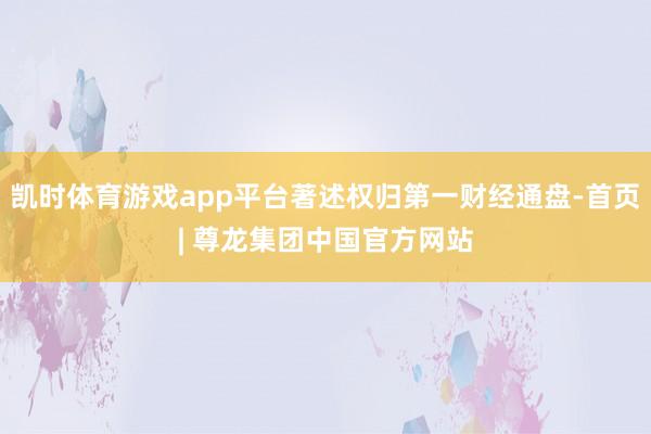 凯时体育游戏app平台著述权归第一财经通盘-首页| 尊龙集团中国官方网站