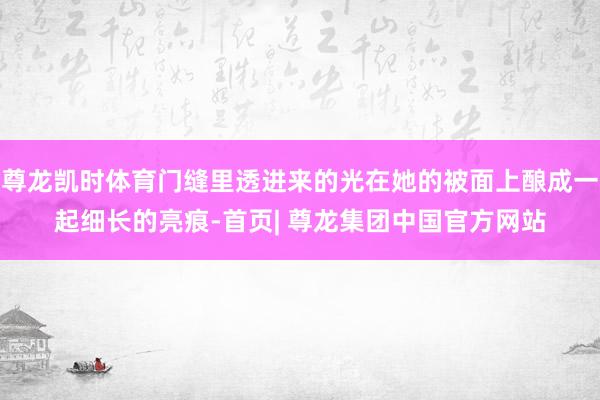 尊龙凯时体育门缝里透进来的光在她的被面上酿成一起细长的亮痕-首页| 尊龙集团中国官方网站