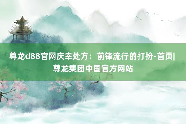 尊龙d88官网庆幸处方：前锋流行的打扮-首页| 尊龙集团中国官方网站
