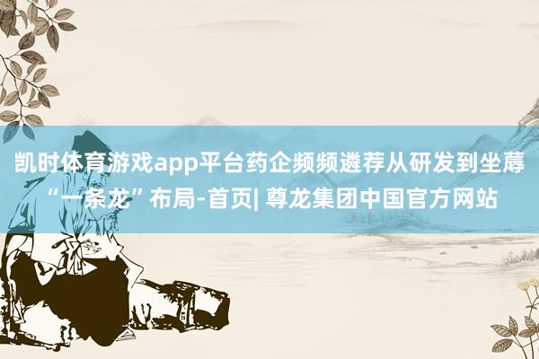 凯时体育游戏app平台药企频频遴荐从研发到坐蓐“一条龙”布局-首页| 尊龙集团中国官方网站