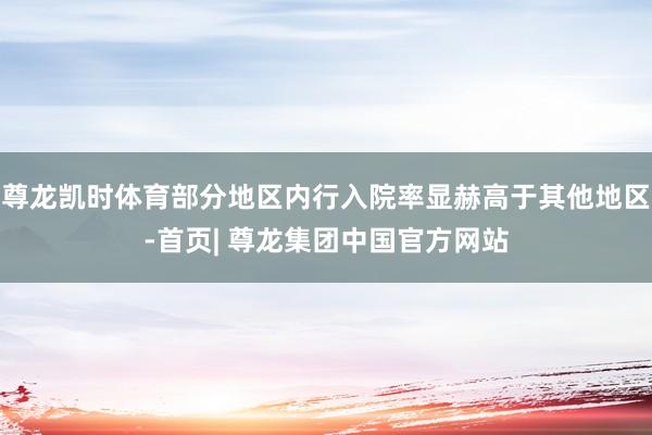 尊龙凯时体育部分地区内行入院率显赫高于其他地区-首页| 尊龙集团中国官方网站