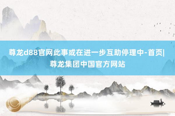尊龙d88官网此事或在进一步互助停理中-首页| 尊龙集团中国官方网站