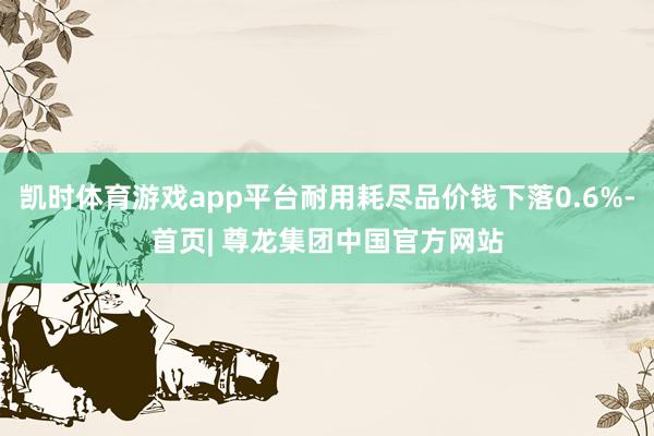 凯时体育游戏app平台耐用耗尽品价钱下落0.6%-首页| 尊龙集团中国官方网站