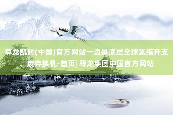 尊龙凯时(中国)官方网站一边是底层全球紧缩开支、废弃换机-首页| 尊龙集团中国官方网站