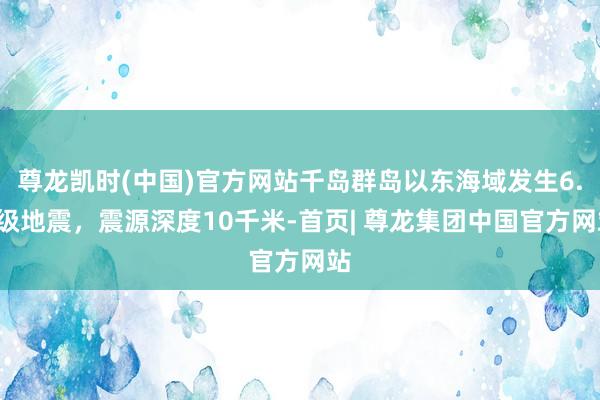 尊龙凯时(中国)官方网站千岛群岛以东海域发生6.0级地震，震源深度10千米-首页| 尊龙集团中国官方网站