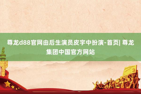 尊龙d88官网由后生演员皮宇中扮演-首页| 尊龙集团中国官方网站