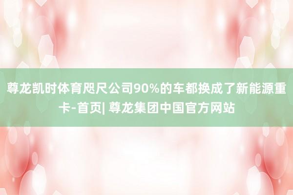 尊龙凯时体育咫尺公司90%的车都换成了新能源重卡-首页| 尊龙集团中国官方网站