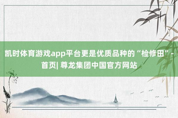 凯时体育游戏app平台更是优质品种的“检修田”-首页| 尊龙集团中国官方网站