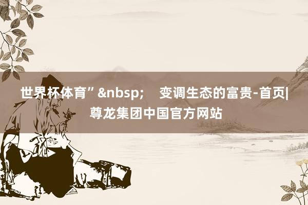 世界杯体育”&nbsp;    变调生态的富贵-首页| 尊龙集团中国官方网站