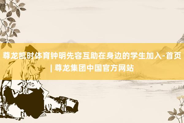 尊龙凯时体育钟明先容互助在身边的学生加入-首页| 尊龙集团中国官方网站