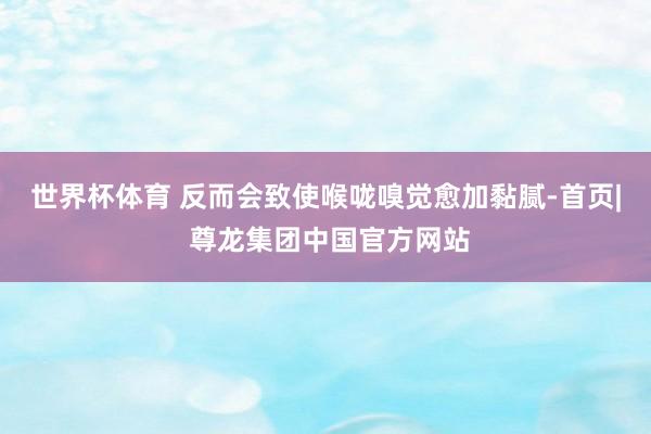 世界杯体育 反而会致使喉咙嗅觉愈加黏腻-首页| 尊龙集团中国官方网站