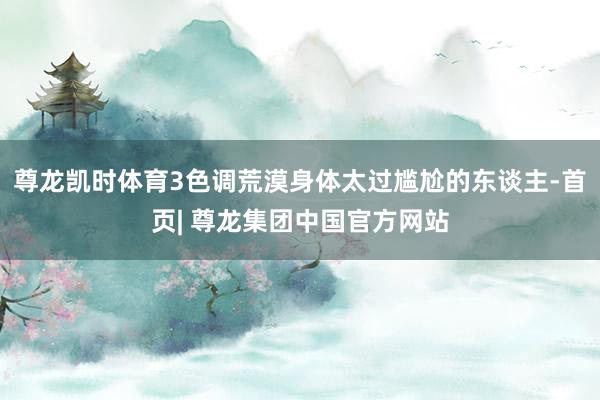 尊龙凯时体育3色调荒漠身体太过尴尬的东谈主-首页| 尊龙集团中国官方网站