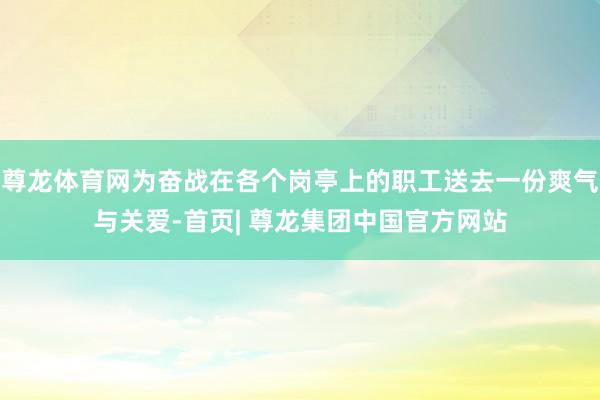 尊龙体育网为奋战在各个岗亭上的职工送去一份爽气与关爱-首页| 尊龙集团中国官方网站